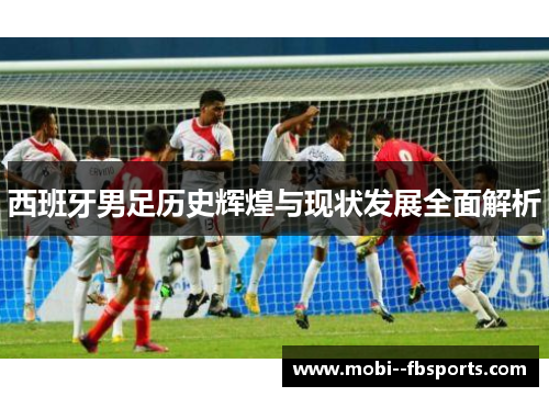 西班牙男足历史辉煌与现状发展全面解析